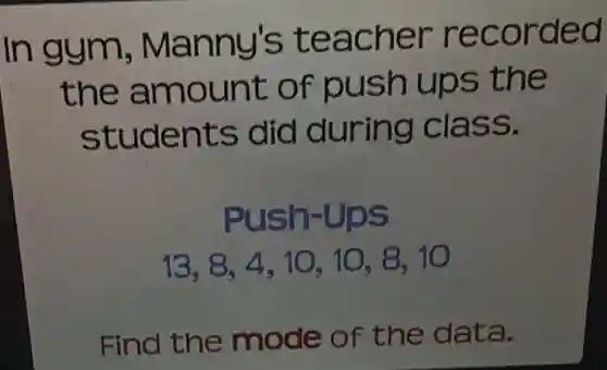 In gym , Manny's teacher recorded
the amount of push ups the
students did during class.
Push-Ups
13,8,4,10,10,8,10
Find the mode of the data.
