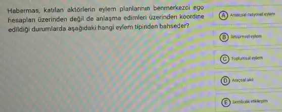 Habermas, katilan aktorlerin eylem planlarinin benmerkezci ego
hesaplar ủzerinden değil de anlaşma edimleri üzerinden koordine
edildiği durumlarda aşağidaki hangi eylem tipinden bahseder?
A Amaçsal-rasyonel eylem
B iletisimsel eylem
C Toplumsal eylem
D Araçsal akil
E Sembolik etkileşim