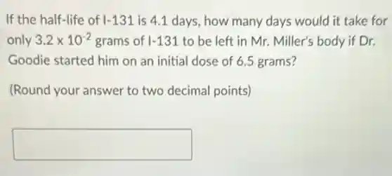 If the half-life of vert -131 is 4.1 days, how many days would it take for
only 3.2times 10^-2 grams of vert -131 to be left in Mr. Miller's body if Dr.
Goodie started him on an initial dose of 6.5 grams?
(Round your answer to two decimal points)
square
