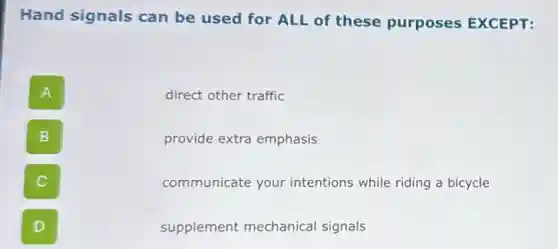 Hand signals can be used for ALL of these purposes EXCEPT:
A
direct other traffic
B
provide extra emphasis
communicate your intentions while riding a bicycle
D
supplement mechanical signals