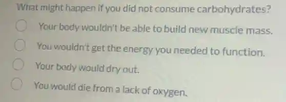 What might happen if you did not consume carbohydrates?
Your body wouldn't be able to build new muscle mass.
You wouldn't get the energy you needed to function.
Your body would dry out.
You would die from a lack of oxygen.