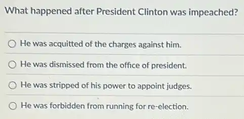 What happened after President Clinton was impeached?
He was acquitted of the charges against him.
He was dismissed from the office of president.
He was stripped of his power to appoint judges.
He was forbidden from running for re-election.