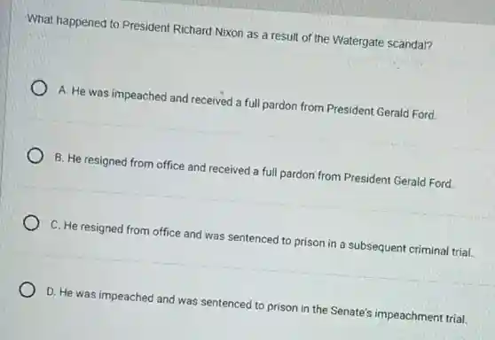 What happened to President Richard Nixon as a result of the Watergate scandal?
A. He was impeached and received a full pardon from President Gerald Ford
B. He resigned from office and received a full pardon from President Gerald Ford.
C. He resigned from office and was sentenced to prison in a subsequent criminal trial.
D. He was impeached and was sentenced to prison in the Senate's impeachment trial.