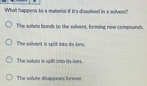 What happens to a material if it's dissolved in a solvent?
The solute bonds to the solvent, forming new compounds.
The solvent is split into its ions.
The solute is split into its ions.
The solute disappears forever.