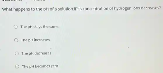 What happens to the pH of a solution if its concentration of hydrogen ions decreases?
The pH stays the same
The pH increases
The pH decreases
The pH becomes zero
