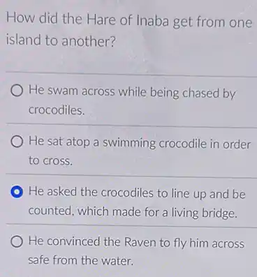 How did the Hare of Inaba get from one
island to another?
He swam across while being chased by
crocodiles.
He sat atop a swimming crocodile in order
to cross.
He asked the crocodiles to line up and be
counted, which made for a living bridge.
He convinced the Raven to fly him across
safe from the water.