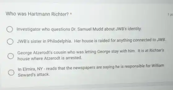 Who was Hartmann Richter?
Investigator who questions Dr. Samuel Mudd about JWB's identity.
JWB's sister in Philadelphia. Her house is raided for anything connected to JWB.
George Atzerodt's cousin who was letting George stay with him. It is at Richter's
house where Atzerodt is arrested.
In Elmira, NY-reads that the newspapers are saying he is responsible for William
Seward's attack.
1 po