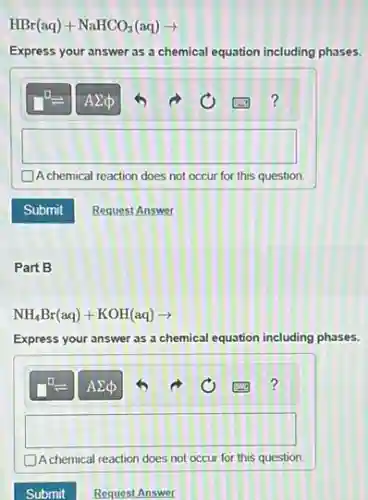HBr(aq)+NaHCO_(3)(aq)arrow 
Express your answer as a chemical equation including phases.
square 
A chemical reaction does not occur for this question.
Part B
NH_(4)Br(aq)+KOH(aq)arrow 
Express your answer as a chemical equation including phases.
square 
D. chemical reaction does not occur for this question.