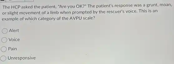The HCP asked the patient, "Are you OK?"The patient's response was a grunt, moan,
or slight movement of a limb when prompted by the rescuer's voice This is an
example of which category of the AVPU scale?
Alert
Voice
Pain
Unresponsive