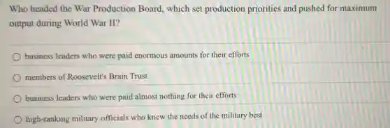 Who headed the War Production Board which set production priorities and pushed for maximum
output during World War II?
business leaders who were paid enormous amounts for their efforts
members of Roosevelt's Brain Trust
business leaders who were paid almost nothing for their efforts
high-ranking military officials who knew the needs of the military best