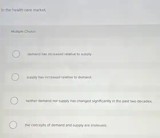 In the health care market,
Multiple Choice
demand has increased relative to supply.
supply has increased relative to demand.
neither demand nor supply has changed significantly in the past two decades.
the concepts of demand and supply are irrelevant.