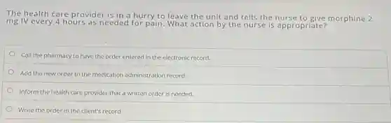 The health care provider is in a hurry to leave the unit and tells the nurse to give morphine 2
mg IV every 4 hours as needed for pain. What action by the nurse is appropriate?
Call the pharmacy to have the order entered in the electronic record.
Add the new order to the medication administration record.
Inform the health care provider that a written order is needed.
Write the order in the client's record.
