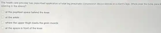 The health care provider has prescribed application of total-leg pneumatic compression device sleeves to a client's legs. Where does the nurse place t
opening in the sleeve?
at the popliteal space behind the knee
at the ankle
where the upper thigh meets the groin muscle
at the space in front of the knee