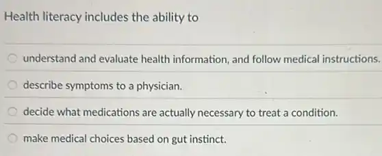 Health literacy includes the ability to
understand and evaluate health information, and follow medical instructions.
describe symptoms to a physician.
decide what medications are actually necessary to treat a condition.
make medical choices based on gut instinct.