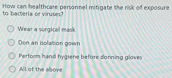 How can healthcare personnel mitigate the risk of exposure
to bacteria or viruses?
Wear a surgical mask
Don an isolation gown
Perform hand hygiene before donning gloves
All of the above