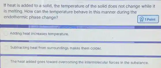If heat is added to a solid, the temperature of the solid does not change while it
is melting. How can the temperature behave in this manner during the
endothermic phase change?
Adding heat increases temperature.
Subtracting heat from surroundings makes them colder.
The heat added goes toward overcoming the intermolecular forces in the substance.