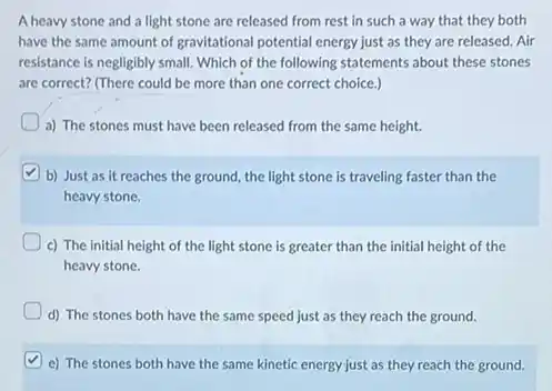 A heavy stone and a light stone are released from rest in such a way that they both
have the same amount of gravitational potential energy just as they are released. Air
resistance is negligibly small Which of the following statements about these stones
are correct? (There could be more than one correct choice.)
a) The stones must have been released from the same height.
b) Just as it reaches the ground, the light stone is traveling faster than the
heavy stone.
c) The initial height of the light stone is greater than the initial height of the
heavy stone.
d) The stones both have the same speed just as they reach the ground.
e) The stones both have the same kinetic energy just as they reach the ground.
