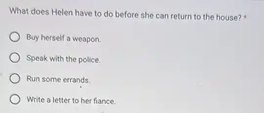 What does Helen have to do before she can return to the house?
Buy herself a weapon.
Speak with the police.
Run some errands.
Write a letter to her fiance.