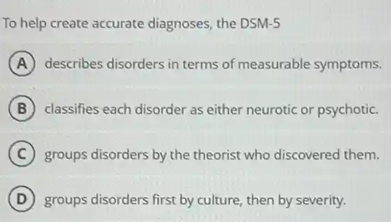 To help create accurate diagnoses, the DSM-5
A describes disorders in terms of measurable symptoms.
B classifies each disorder as either neurotic or psychotic.
C groups disorders by the theorist who discoverec them.
D groups disorders first by culture, then by severity.