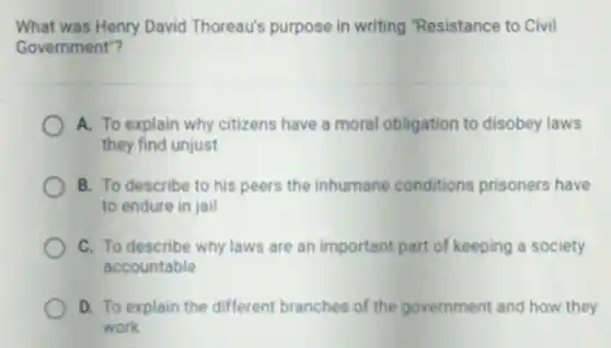 What was Henry David Thoreau's purpose in writing "Resistance to Civil
Government"?
A. To explain why citizens have a moral obligation to disobey laws
they find unjust
B. To describe to his peers the inhumane conditions prisoners have
to endure in jail
C. To describe why laws are an important part of keeping a society
accountable
D. To explain the different branches of the government and how they
work