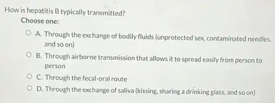 How is hepatitis B typically transmitted?
Choose one:
A. Through the exchange of bodily fluids (unprotected sex, contaminated needles,
and so on)
B. Through airborne transmission that allows it to spread easily from person to
person
C. Through the fecal-oral route
D. Through the exchange of saliva (kissing, sharing a drinking glass, and so on)