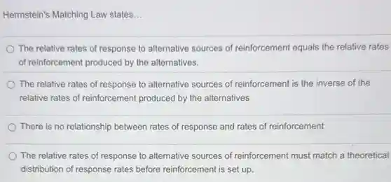 Herrnstein's Matching Law states...
The relative rates of response to alternative sources of reinforcement equals the relative rates
of reinforcement produced by the alternatives.
The relative rates of response to alternative sources of reinforcement is the inverse of the
relative rates of reinforcement produced by the alternatives
There is no relationship between rates of response and rates of reinforcement
The relative rates of response to alternative sources of reinforcement must match a theoretical
distribution of response rates before reinforcement is set up.