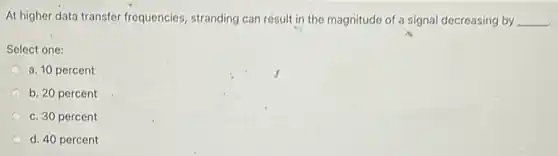 At higher data transfer frequencies, stranding can résult in the magnitude of a signal decreasing by __
Select one:
a. 10 percent
b. 20 percent
c. 30 percent
d. 40 percent