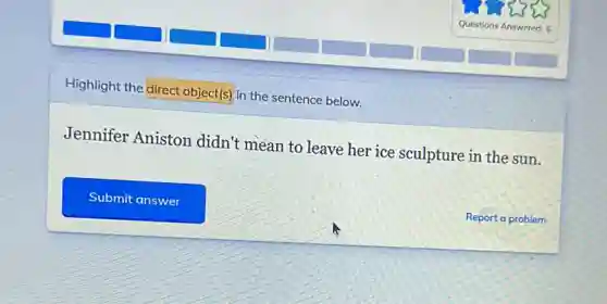 Highlight the direct object(s)in the sentence below.
Jennifer Aniston didn't mean to leave her ice sculpture in the sun.