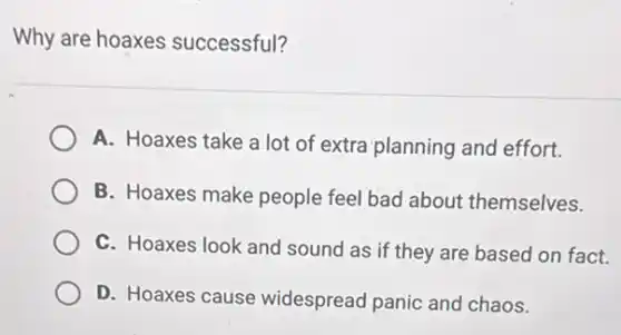 Why are hoaxes successful?
A. Hoaxes take a lot of extra planning and effort.
B. Hoaxes make people feel bad about themselves.
C. Hoaxes look and sound as if they are based on fact.
D. Hoaxes cause widespread panic and chaos.