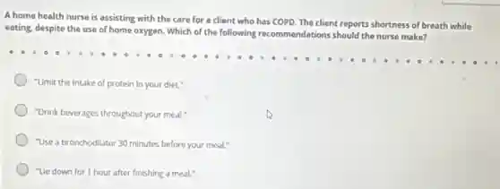 A home health nurse is assisting with the care for a client who has COPD. The client reports shortness of breath while
eating, despite the use of home oxygen. Which of the following recommendations should the nurse make?
"Limit the intake of protein in your diet."
"Drink beverages throughout your meal."
"Use a bronchodilator 30 minutes before your meal."
"Lle down for 1 hour after finishing a meal."