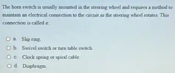 The horn switch is usually mounted in the steering wheel and requires a method to
maintain an electrical connection to the circuit as the steering wheel rotates. This
connection is called a:
a. Slip ring
b. Swivel switch or turn table switch
c. Clock spring or spiral cable.
d. Diaphragm