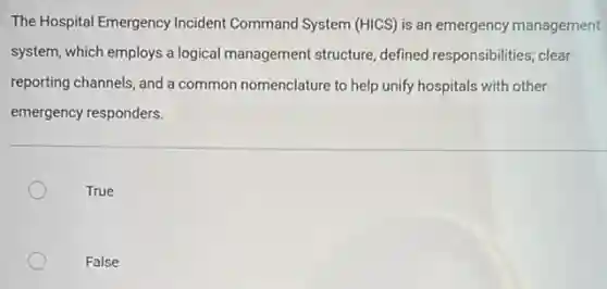The Hospital Emergency Incident Command System (HICS) is an emergency management
system, which employs a logical management structure defined responsibilities; clear
reporting channels, and a common nomenclature to help unify hospitals with other
emergency responders.
True
False