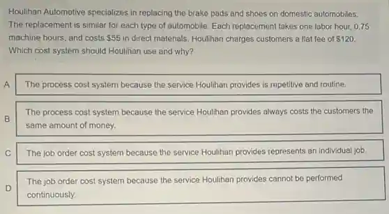Houlihan Automotive specializes in replacing the brake pads and shoes on domestic automobiles.
The replacement is similar for each type of automobile. Each replacement takes one labor hour.0.75
machine hours, and costs 55 in direct materials. Houlihan charges customers a flat fee of 120
Which cost system should Houlihan use and why?
A
The process cost system because the service Houlihan provides is repetitive and routine.
B
The process cost system because the service Houlihan provides always costs the customers the
same amount of money.
C
The job order cost system because the service Houlihan provides represents an individual job.
D
The job order cost system because the service Houlihan provides cannot be performed
continuously.