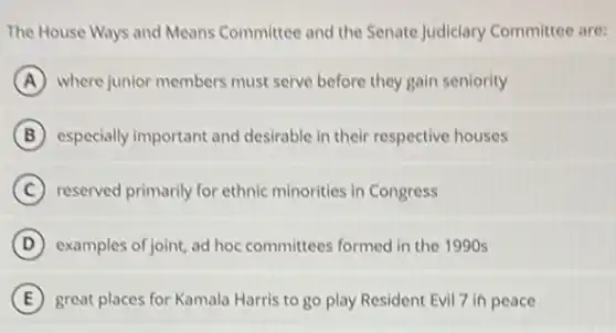 The House Ways and Means Committee and the Senate Judiciary Committee are:
A where junior members must serve before they gain seniority
B especially important and desirable in their respective houses
C reserved primarily for ethnic minorities in Congress
D examples of joint, ad hoc committees formed in the 1990 s
E great places for Kamala Harris to go play Resident Evil 7 in peace