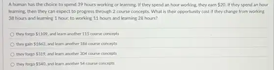 A human has the choice to spend 39 hours working or learning If they spend an hour working, they earn 20 If they spend an hour
learning, then they can expect to progress through 2 course concepts. What is their opportunity cost if they change from working
38 hours and learning 1 hour, to working 11 hours and learning 28 hours?
they forgo 1109 and learn another 115 course concepts
they gain 1863, and learn another 186 course concepts
they forgo 319 and learn another 304 course concepts
they forgo 540 and learn another 54 course concepts