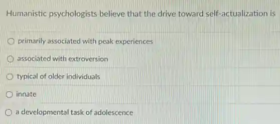 Humanistic psychologists believe that the drive toward self-actualization is
primarily associated with peak experiences
associated with extroversion
typical of older individuals
innate
a developmental task of adolescence