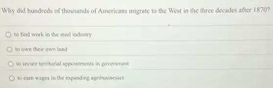 Why did hundreds of thousands of Americans migrate to the West in the three decades after 1870?
to find work in the steel industry
to own their own land
to secure territorial appointments in government
to carn wages in the expanding agribusinesses