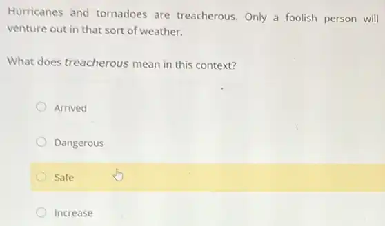 Hurricanes and tornadoes are treacherous. Only a foolish person will
venture out in that sort of weather.
What does treacherous mean in this context?
Arrived
Dangerous
Safe
Increase
