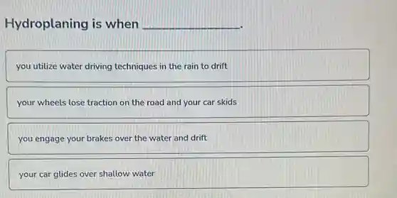 Hydroplaning is when __
you utilize water driving techniques in the rain to drift
your wheels lose traction on the road and your car skids
you engage your brakes over the water and drift
your car glides over shallow water