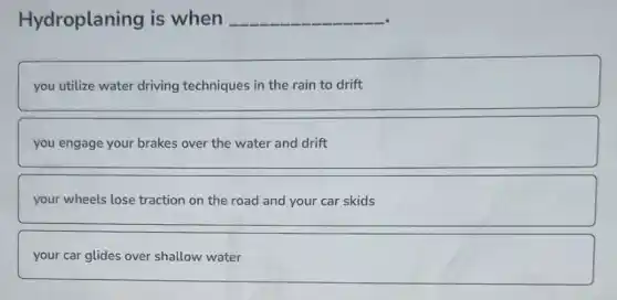 Hydroplaning is when __
you utilize water driving techniques in the rain to drift
you engage your brakes over the water and drift
your wheels lose traction on the road and your car skids
your car glides over shallow water