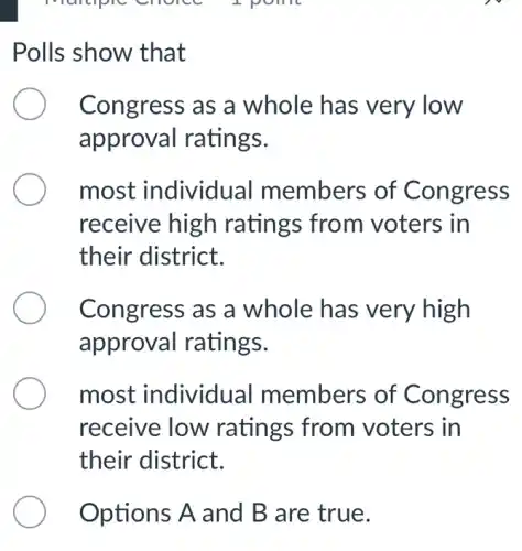 I point
Polls show that
Congress as a whole has very low
approval ratings.
most individual members of Congress
receive high ratings from voters in
their district.
Congress as a whole has very high
approval ratings.
most individual members of Congress
receive low ratings from voters in
their district.
Options A and B are true.