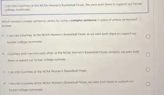 I ran into Courtney at the NCAA Women's Basketball Finals. We were both there to support our former
college roommate.
Which revision creates sentence variety by using a complex sentence in place of simple sentences?
Answer
a. Iran into Courtney at the NCAA Women's Basketball Finals as we were both there to support our
former college roommate.
b. Courtney and Iran into each other at the NCAA Women's Basketball Finals,similarly, we were both
there to suport our former college roomate.
c. Iran into Courtney at the NCAA Women's Basketball Finals.
d. Iran into Courtney at the NCAA Women's Basketball Finals; we were both there to support our
former college roommate.