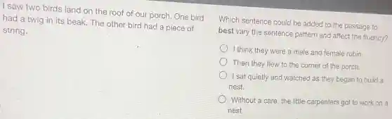 I saw two birds land on the roof of our porch. One bird
had a twig in its beak. The other bird had a piece of
string.
Which sentence could be added to the passage to
best vary the sentence pattern and affect the fluency?
I think they were a male and female robin
Then they flew to the corner of the porch.
I sat quietly and watched as they began to build a
nest.
Without a care, the little carpenters got to work on a
nest.