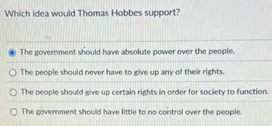 Which idea would Thomas Hobbes support?
The government should have absolute power over the people.
The people should never have to give up any of their rights.
The people should give up certain rights in order for society to function.
The government should have little to no control over the people.