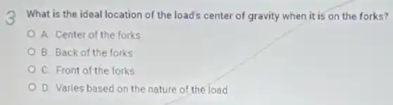 What is the ideal location of the load's center of gravity when it is on the forks?
A. Center of the forks
B. Back of the forks
C. Front of the forks
D. Varies based on the nature of the load