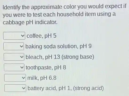 Identify the approximate colo you would expect if
you were to test each household item using a
cabbage pH indicator.
square  coffee, pH 5
square  baking soda solution , pH 9
square  bleach, pH 13 (strong base)
square  toothpaste, pH 8
square  milk, pH 6.8
square  battery acid, pH 1 , (strong acid)