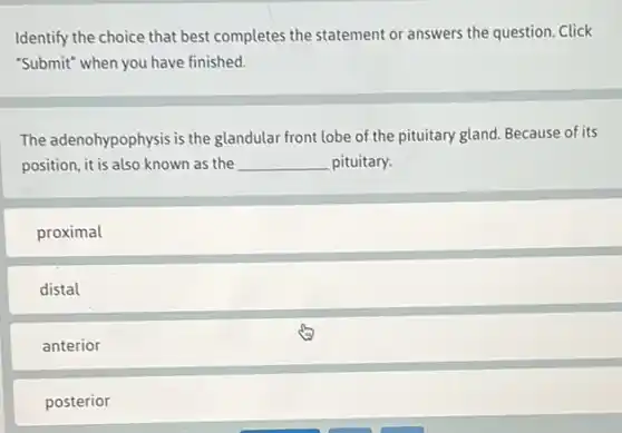 Identify the choice that best completes the statement or answers the question Click
"Submit" when you have finished.
The adenohypophysis is the glandular front lobe of the pituitary gland. Because of its
position, it is also known as the __ pituitary.
proximal
distal
anterior
posterior