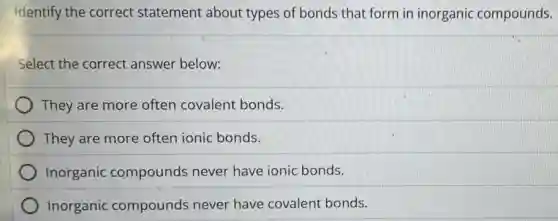 Identify the correct statement about types of bonds that form in inorganic compounds.
Select the correct answer below:
They are more often covalent bonds.
They are more often ionic bonds.
Inorganic compounds never have ionic bonds.
Inorganic compounds never have covalent bonds.