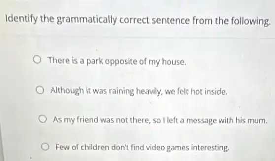 Identify the grammatically correct sentence from the following.
There is a park opposite of my house.
Although it was raining heavily, we felt hot inside.
As my friend was not there, so I left a message with his mum.
Few of children don't find video games interesting.
