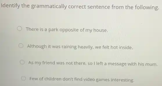 Identify the grammatically correct sentence from the following.
There is a park opposite of my house.
Although it was raining heavily we felt hot inside.
As my friend was not there so I left a message with his mum.
Few of children don't find video games interesting.